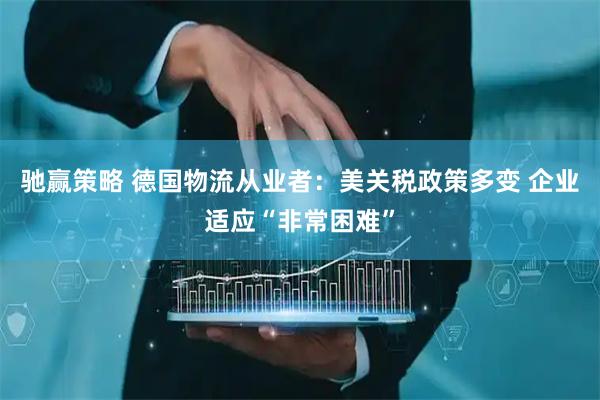 驰赢策略 德国物流从业者：美关税政策多变 企业适应“非常困难”