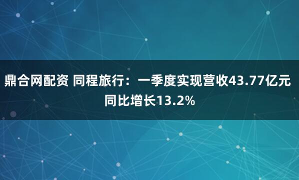 鼎合网配资 同程旅行：一季度实现营收43.77亿元 同比增长13.2%