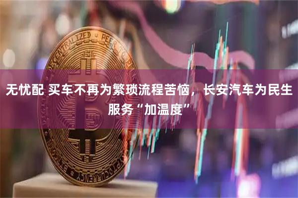 无忧配 买车不再为繁琐流程苦恼,长安汽车为民生服务“加温度”