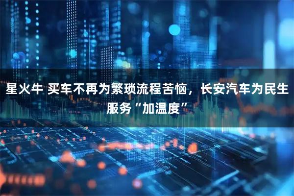 星火牛 买车不再为繁琐流程苦恼，长安汽车为民生服务“加温度”