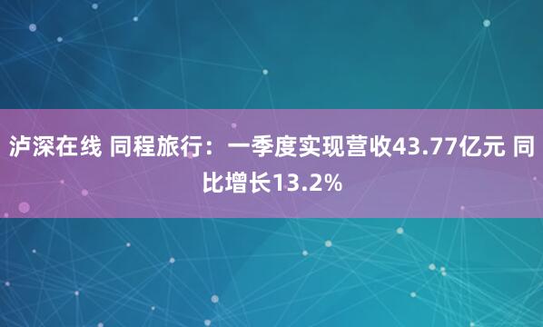 泸深在线 同程旅行：一季度实现营收43.77亿元 同比增长13.2%