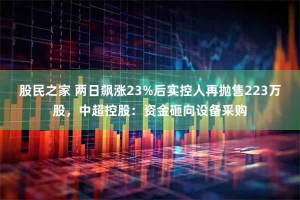 股民之家 两日飙涨23%后实控人再抛售223万股，中超控股：资金砸向设备采购