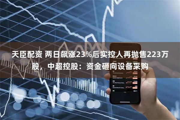 天臣配资 两日飙涨23%后实控人再抛售223万股，中超控股：资金砸向设备采购