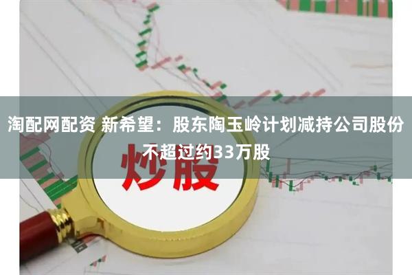 淘配网配资 新希望:股东陶玉岭计划减持公司股份不超过约33万股