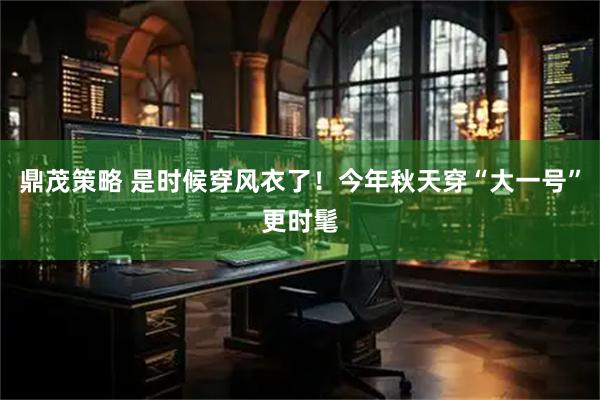 鼎茂策略 是时候穿风衣了!今年秋天穿“大一号”更时髦