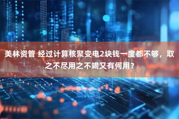 美林资管 经过计算核聚变电2块钱一度都不够,取之不尽用之不竭又有何用?