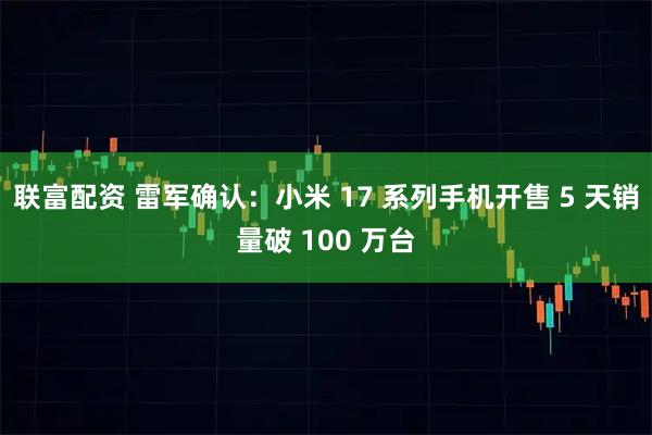 联富配资 雷军确认:小米 17 系列手机开售 5 天销量破 100 万台