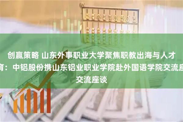 创赢策略 山东外事职业大学聚焦职教出海与人才培育：中铝股份携山东铝业职业学院赴外国语学院交流座谈