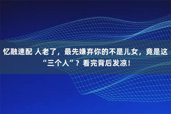 忆融速配 人老了,最先嫌弃你的不是儿女,竟是这“三个人”?看完背后发凉!