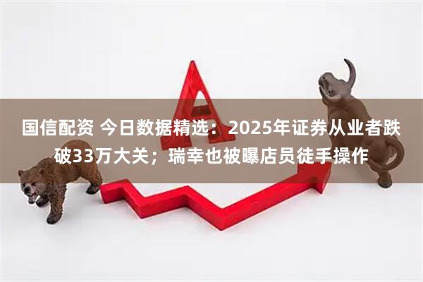 国信配资 今日数据精选：2025年证券从业者跌破33万大关；瑞幸也被曝店员徒手操作