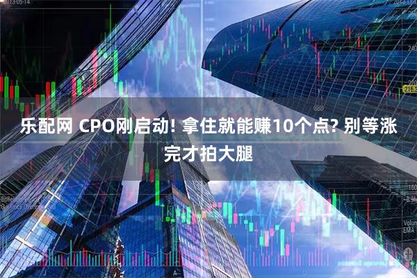 乐配网 CPO刚启动! 拿住就能赚10个点? 别等涨完才拍大腿