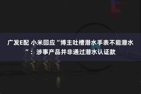 广发E配 小米回应“博主吐槽潜水手表不能潜水”:涉事产品并非通过潜水认证款