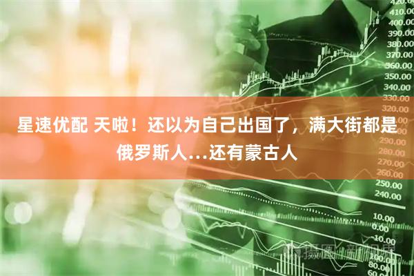 星速优配 天啦!还以为自己出国了,满大街都是俄罗斯人…还有蒙古人