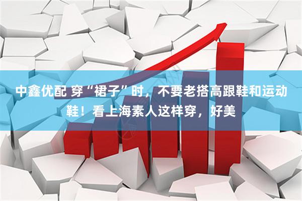 中鑫优配 穿“裙子”时,不要老搭高跟鞋和运动鞋!看上海素人这样穿,好美