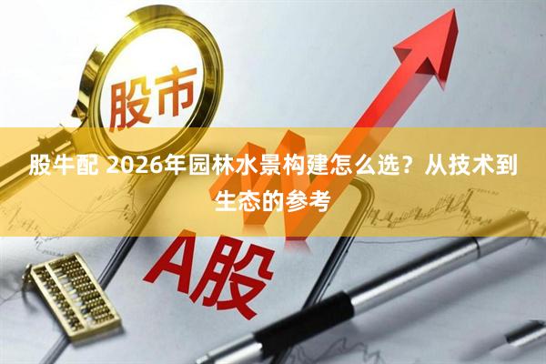 股牛配 2026年园林水景构建怎么选？从技术到生态的参考